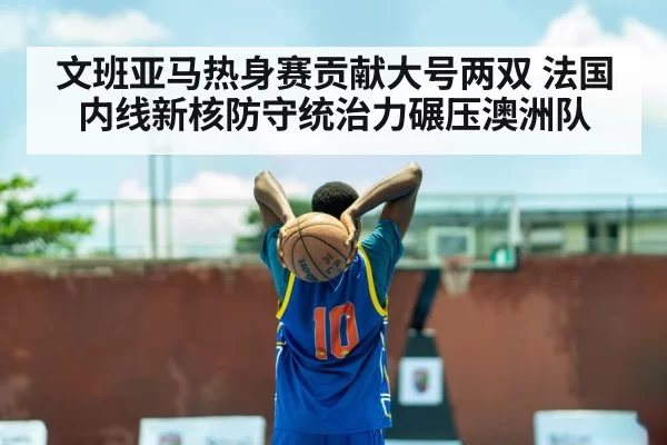 文班亚马热身赛贡献大号两双 法国内线新核防守统治力碾压澳洲队(hth)