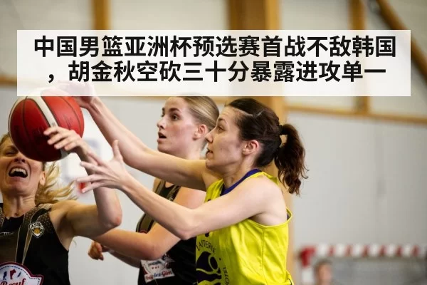 中国男篮亚洲杯预选赛首战不敌韩国,胡金秋空砍三十分暴露进攻单一